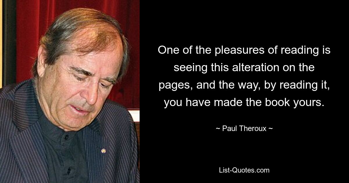 One of the pleasures of reading is seeing this alteration on the pages, and the way, by reading it, you have made the book yours. — © Paul Theroux