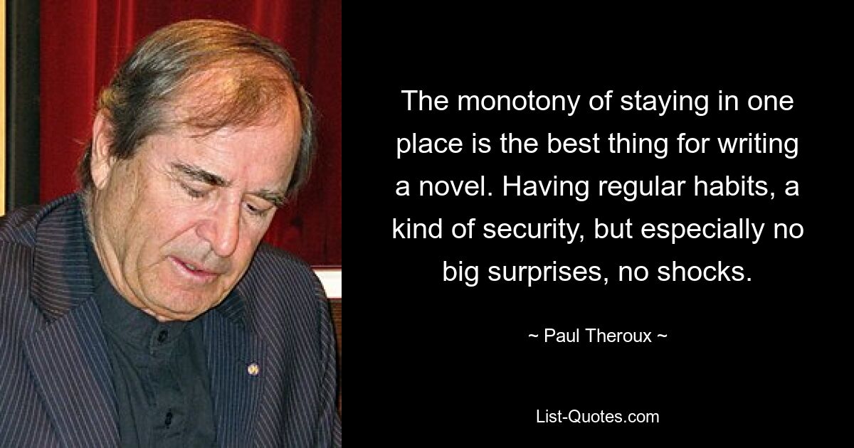 The monotony of staying in one place is the best thing for writing a novel. Having regular habits, a kind of security, but especially no big surprises, no shocks. — © Paul Theroux