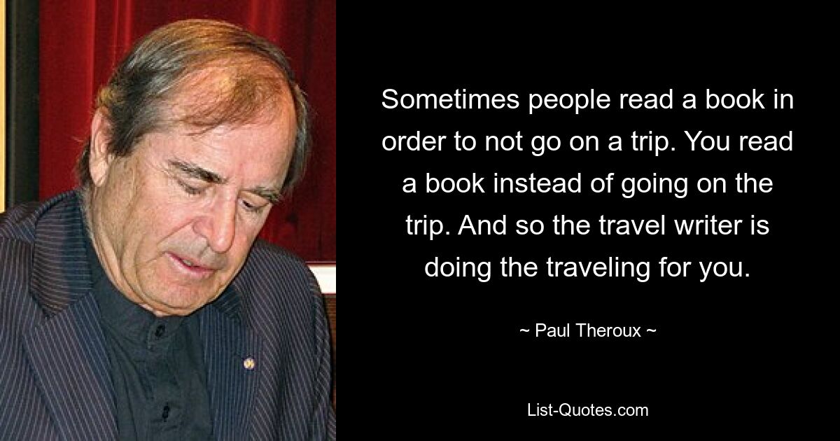 Sometimes people read a book in order to not go on a trip. You read a book instead of going on the trip. And so the travel writer is doing the traveling for you. — © Paul Theroux