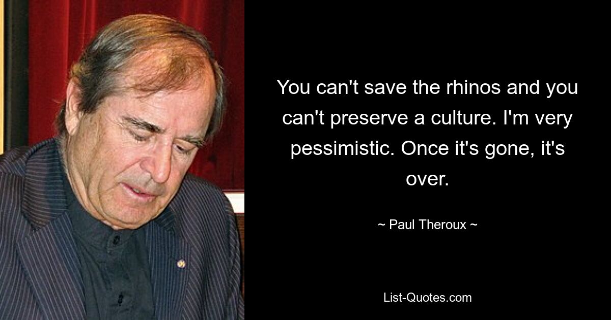 You can't save the rhinos and you can't preserve a culture. I'm very pessimistic. Once it's gone, it's over. — © Paul Theroux