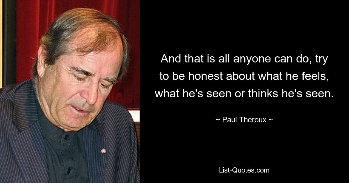 And that is all anyone can do, try to be honest about what he feels, what he's seen or thinks he's seen. — © Paul Theroux