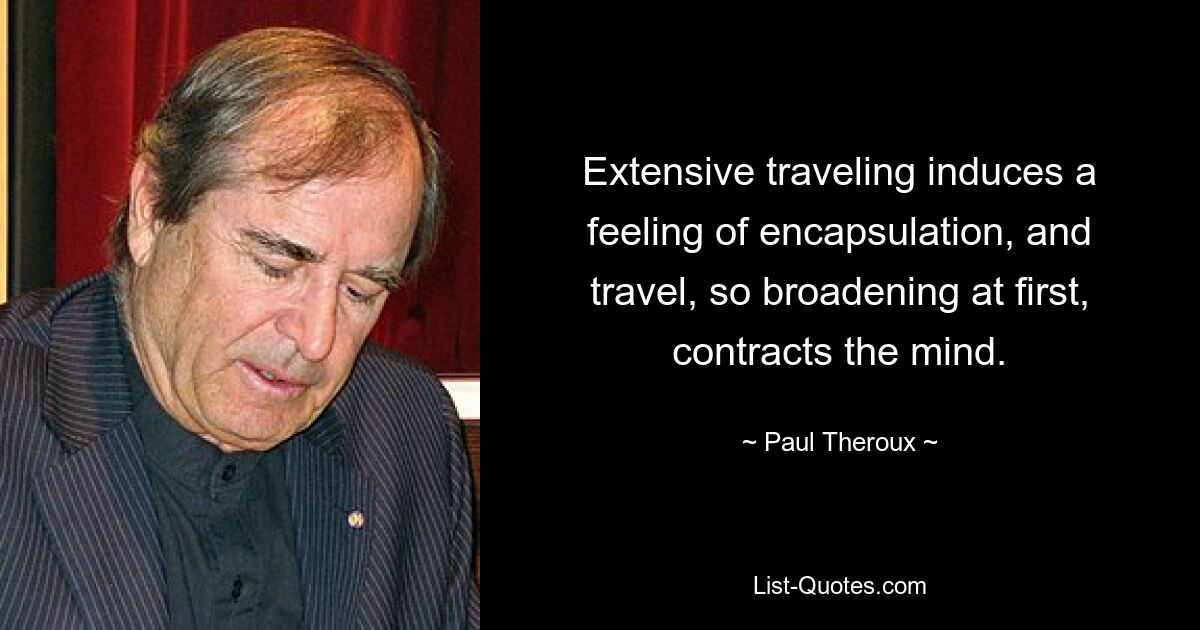 Extensive traveling induces a feeling of encapsulation, and travel, so broadening at first, contracts the mind. — © Paul Theroux