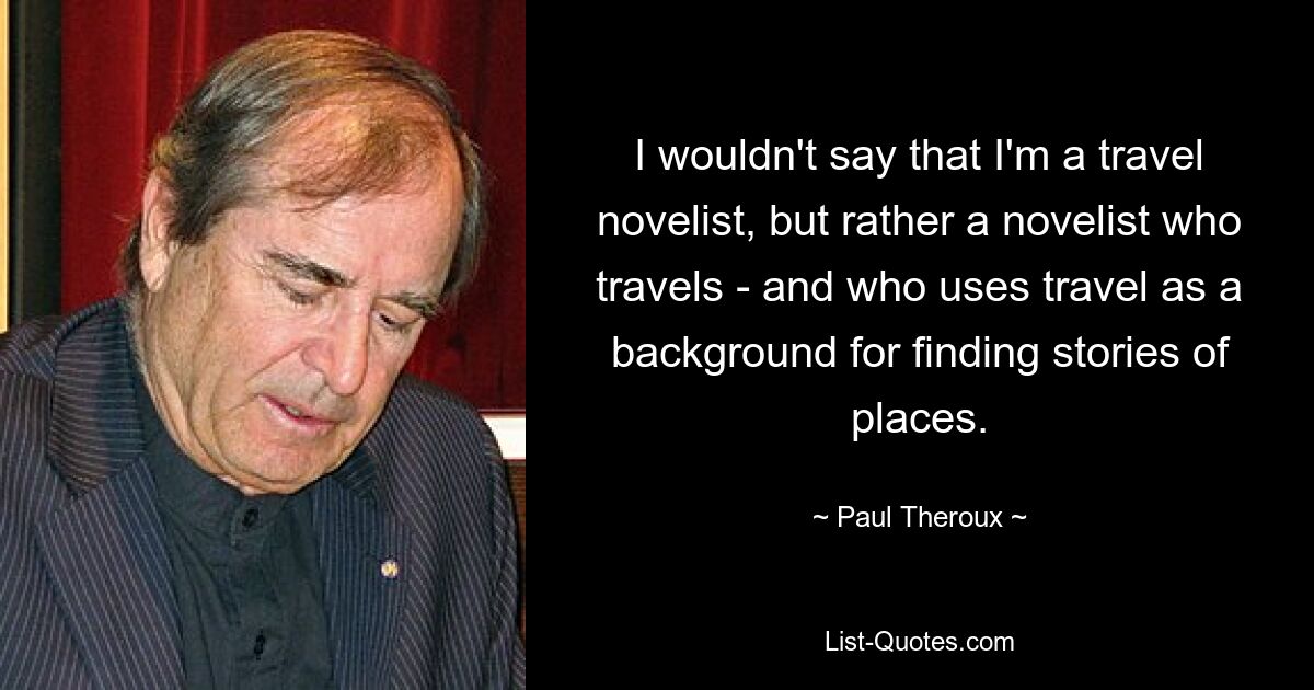 I wouldn't say that I'm a travel novelist, but rather a novelist who travels - and who uses travel as a background for finding stories of places. — © Paul Theroux