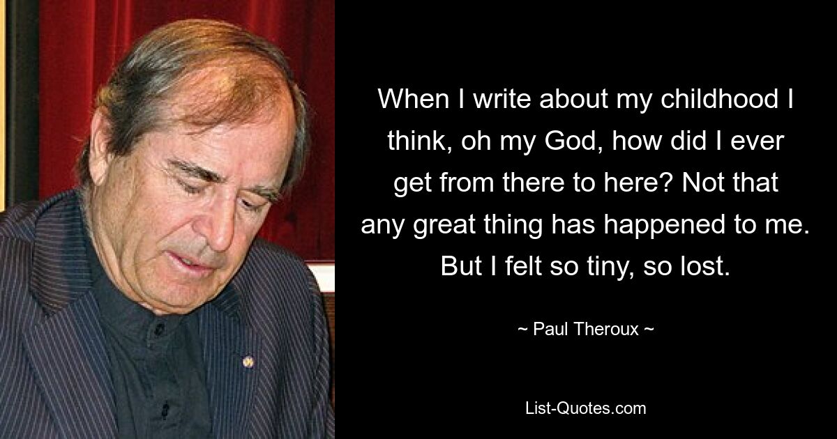 When I write about my childhood I think, oh my God, how did I ever get from there to here? Not that any great thing has happened to me. But I felt so tiny, so lost. — © Paul Theroux