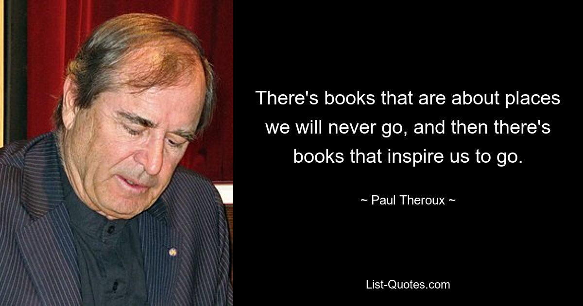 There's books that are about places we will never go, and then there's books that inspire us to go. — © Paul Theroux