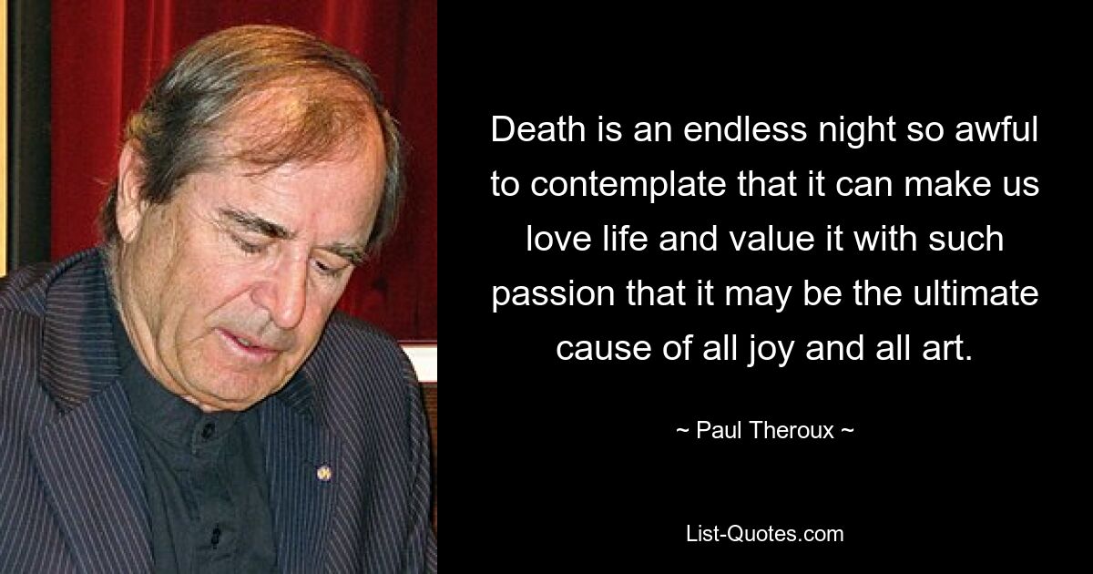 Death is an endless night so awful to contemplate that it can make us love life and value it with such passion that it may be the ultimate cause of all joy and all art. — © Paul Theroux