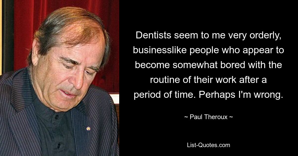 Dentists seem to me very orderly, businesslike people who appear to become somewhat bored with the routine of their work after a period of time. Perhaps I'm wrong. — © Paul Theroux