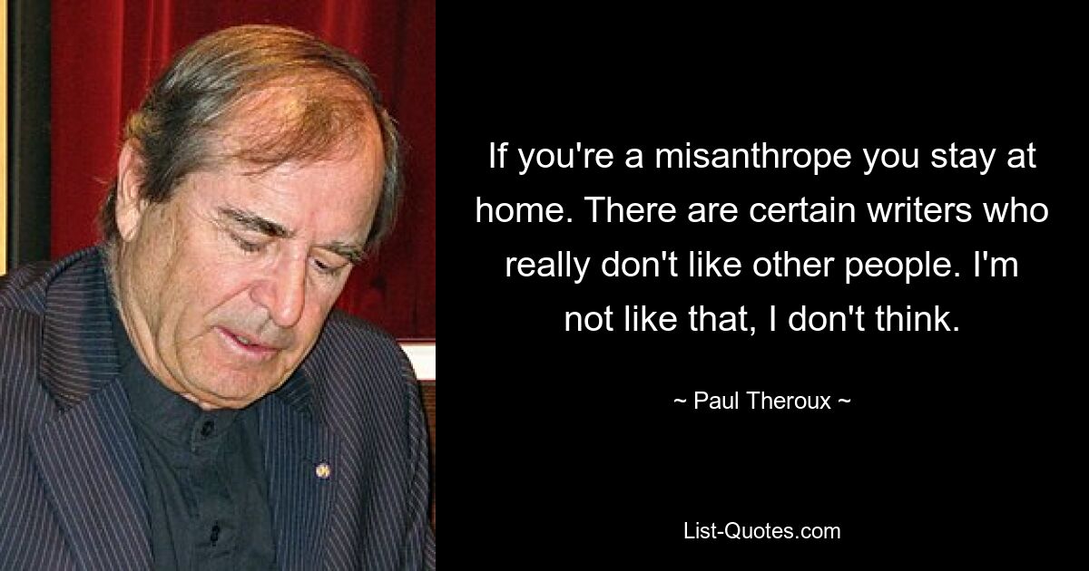 If you're a misanthrope you stay at home. There are certain writers who really don't like other people. I'm not like that, I don't think. — © Paul Theroux