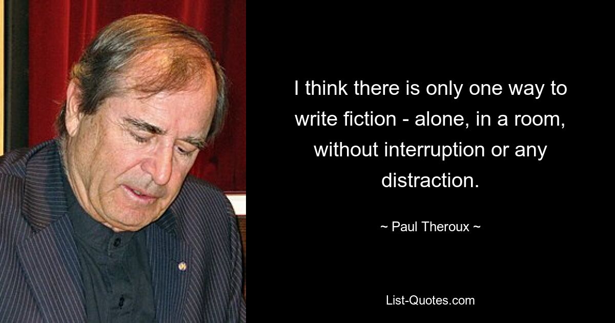 I think there is only one way to write fiction - alone, in a room, without interruption or any distraction. — © Paul Theroux