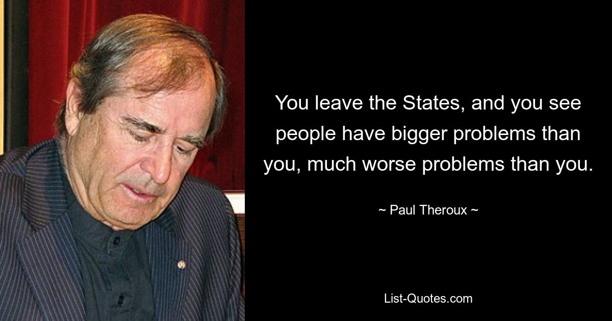 You leave the States, and you see people have bigger problems than you, much worse problems than you. — © Paul Theroux