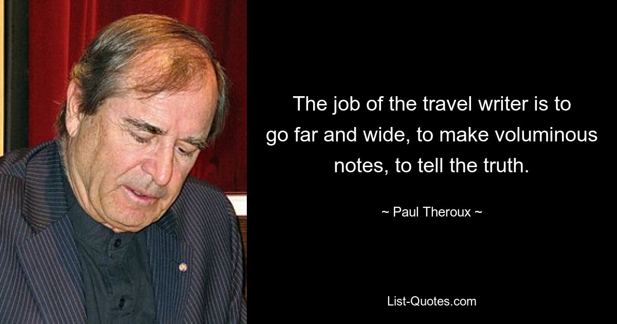 The job of the travel writer is to go far and wide, to make voluminous notes, to tell the truth. — © Paul Theroux