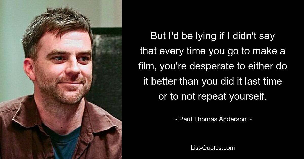 But I'd be lying if I didn't say that every time you go to make a film, you're desperate to either do it better than you did it last time or to not repeat yourself. — © Paul Thomas Anderson