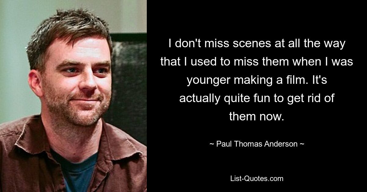 I don't miss scenes at all the way that I used to miss them when I was younger making a film. It's actually quite fun to get rid of them now. — © Paul Thomas Anderson