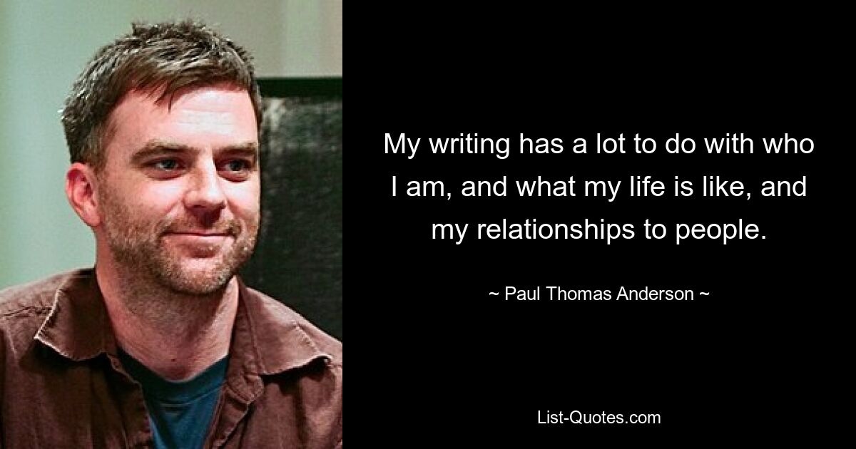 My writing has a lot to do with who I am, and what my life is like, and my relationships to people. — © Paul Thomas Anderson