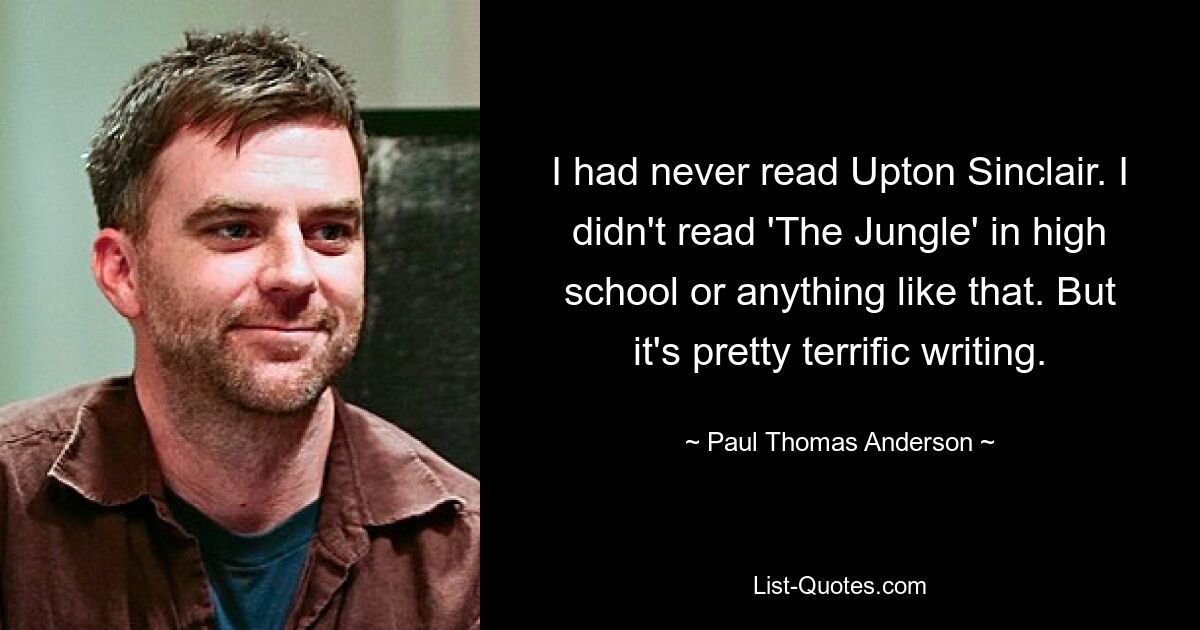 I had never read Upton Sinclair. I didn't read 'The Jungle' in high school or anything like that. But it's pretty terrific writing. — © Paul Thomas Anderson