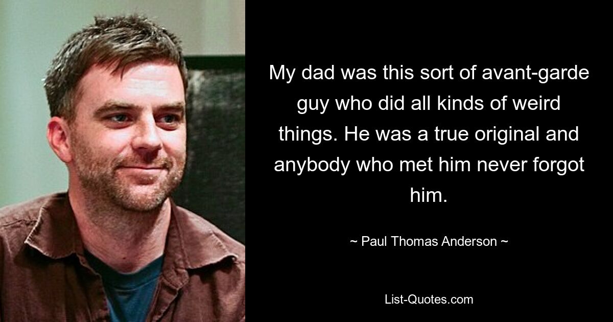 My dad was this sort of avant-garde guy who did all kinds of weird things. He was a true original and anybody who met him never forgot him. — © Paul Thomas Anderson