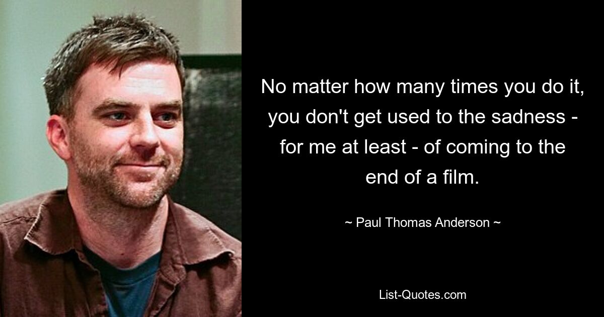 No matter how many times you do it, you don't get used to the sadness - for me at least - of coming to the end of a film. — © Paul Thomas Anderson