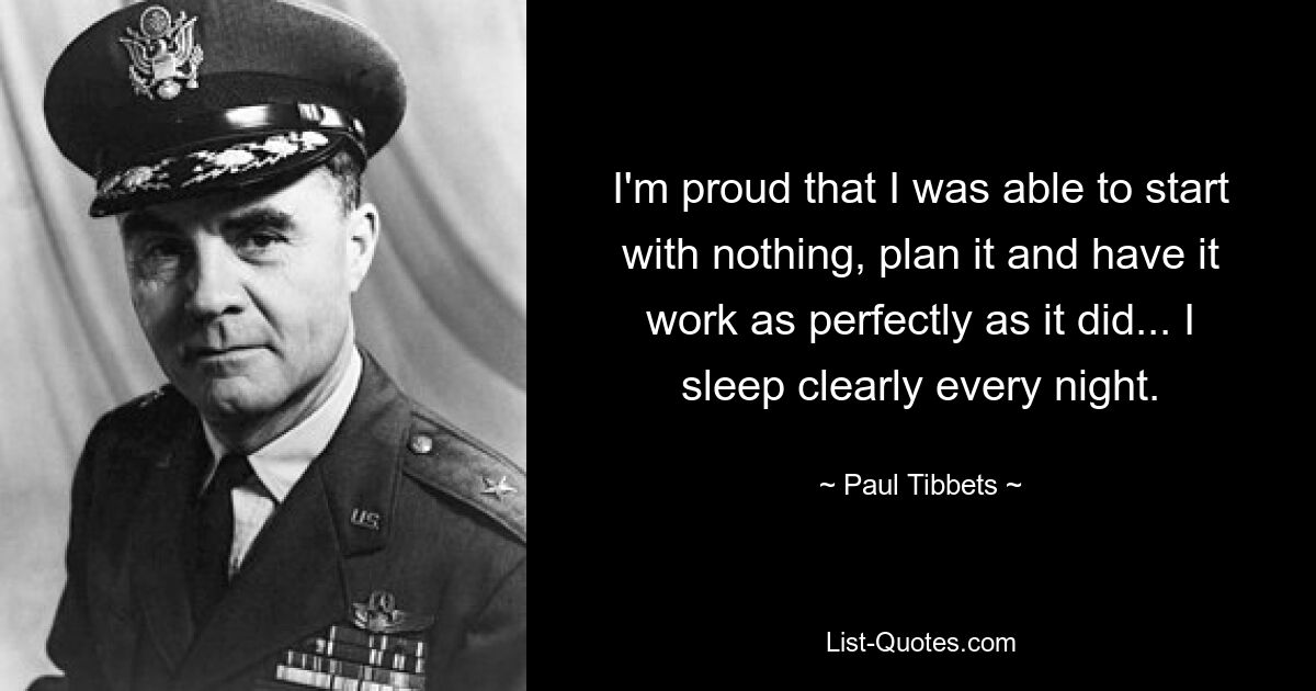 I'm proud that I was able to start with nothing, plan it and have it work as perfectly as it did... I sleep clearly every night. — © Paul Tibbets