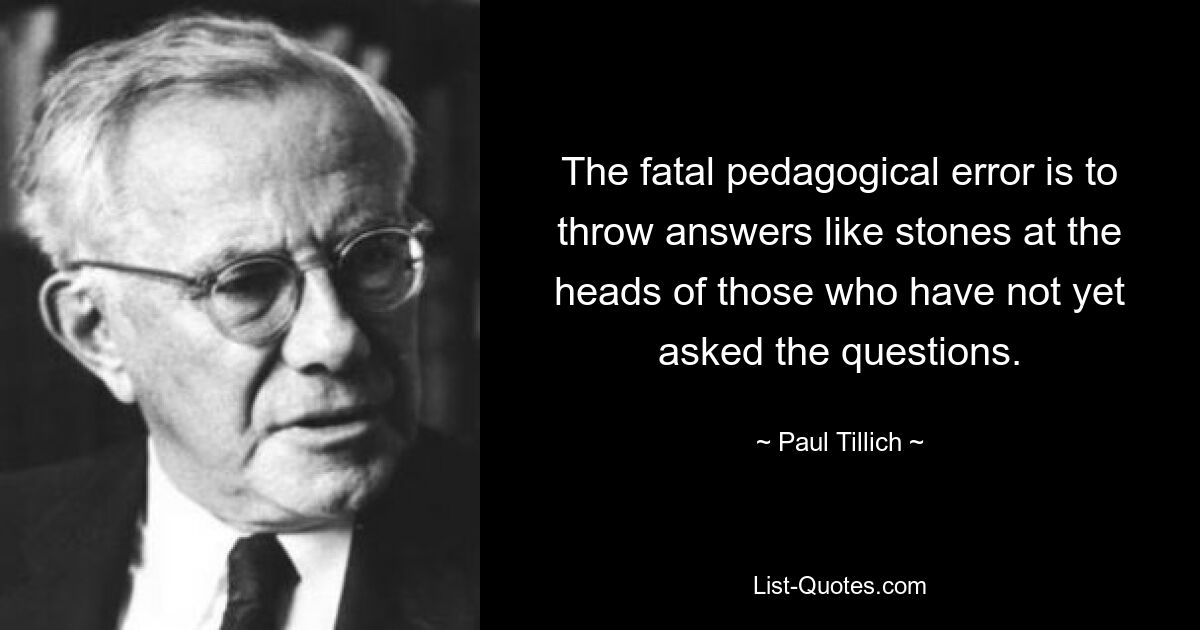 The fatal pedagogical error is to throw answers like stones at the heads of those who have not yet asked the questions. — © Paul Tillich