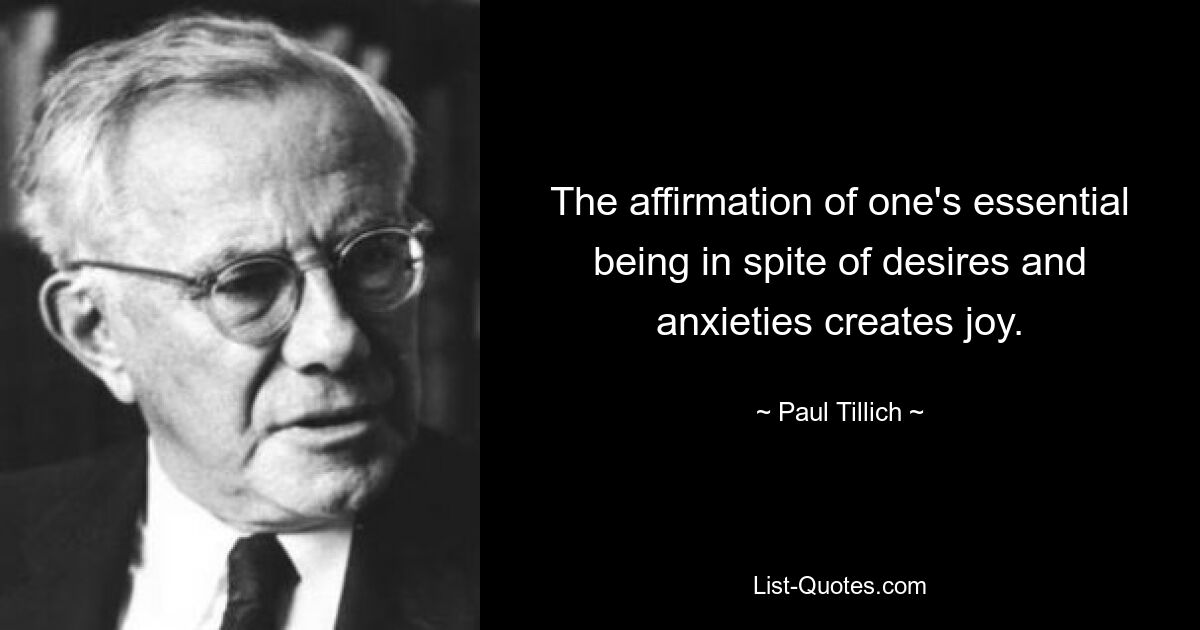 The affirmation of one's essential being in spite of desires and anxieties creates joy. — © Paul Tillich