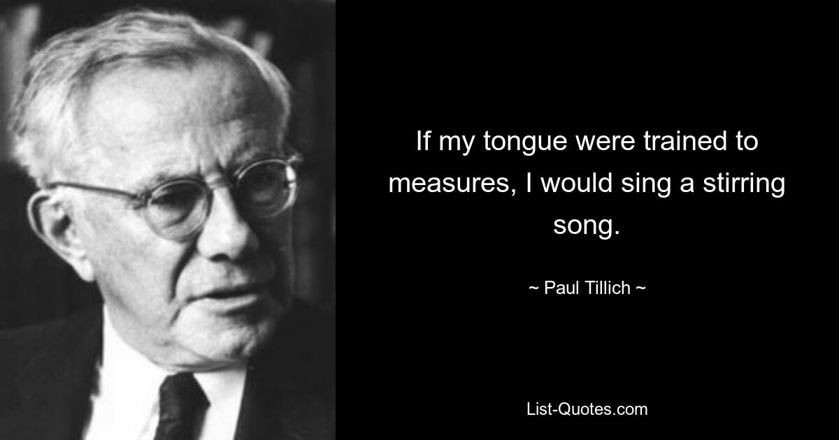 If my tongue were trained to measures, I would sing a stirring song. — © Paul Tillich