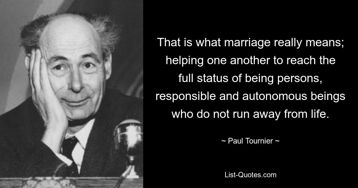 That is what marriage really means; helping one another to reach the full status of being persons, responsible and autonomous beings who do not run away from life. — © Paul Tournier