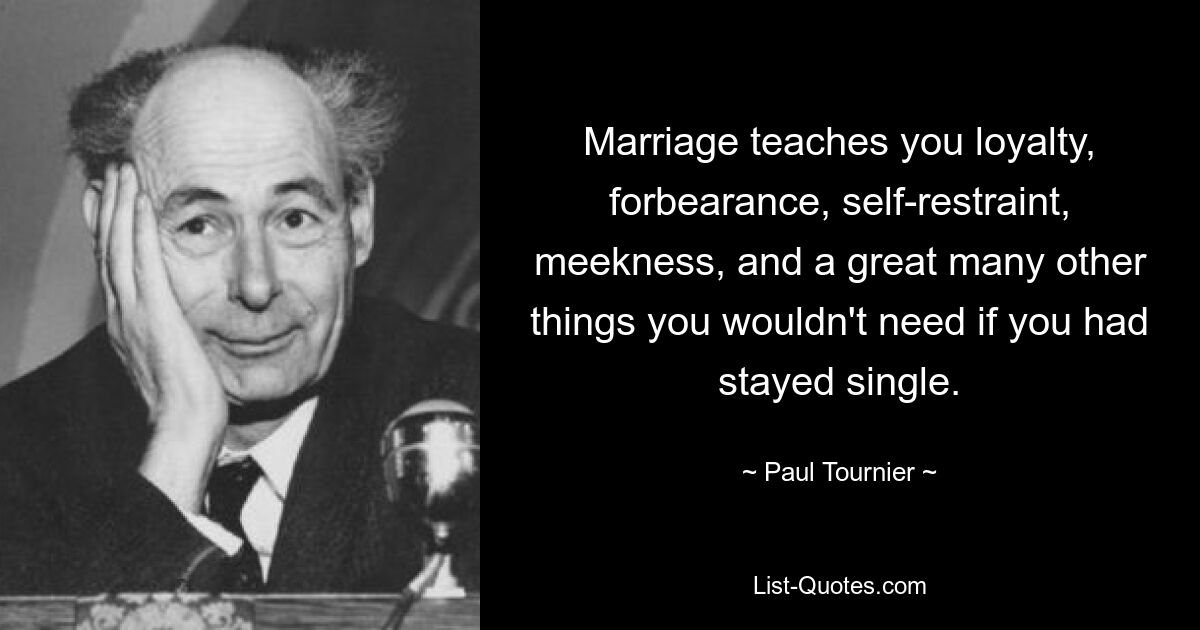 Marriage teaches you loyalty, forbearance, self-restraint, meekness, and a great many other things you wouldn't need if you had stayed single. — © Paul Tournier