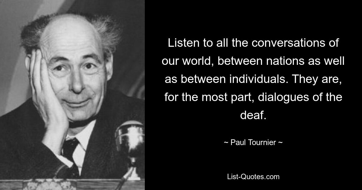 Listen to all the conversations of our world, between nations as well as between individuals. They are, for the most part, dialogues of the deaf. — © Paul Tournier