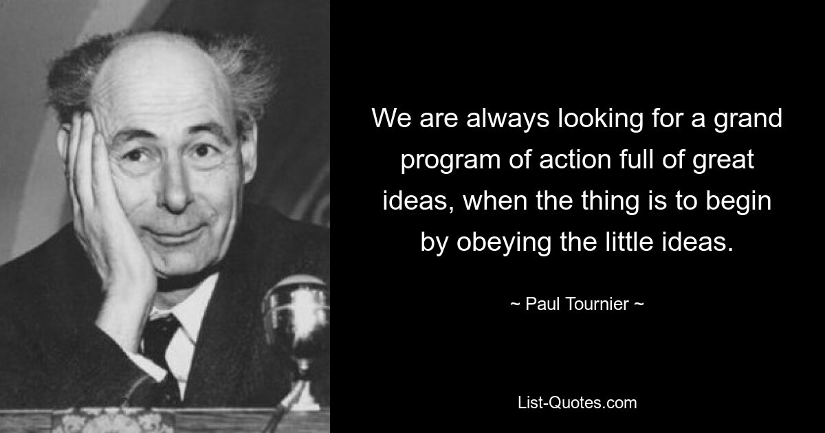 We are always looking for a grand program of action full of great ideas, when the thing is to begin by obeying the little ideas. — © Paul Tournier