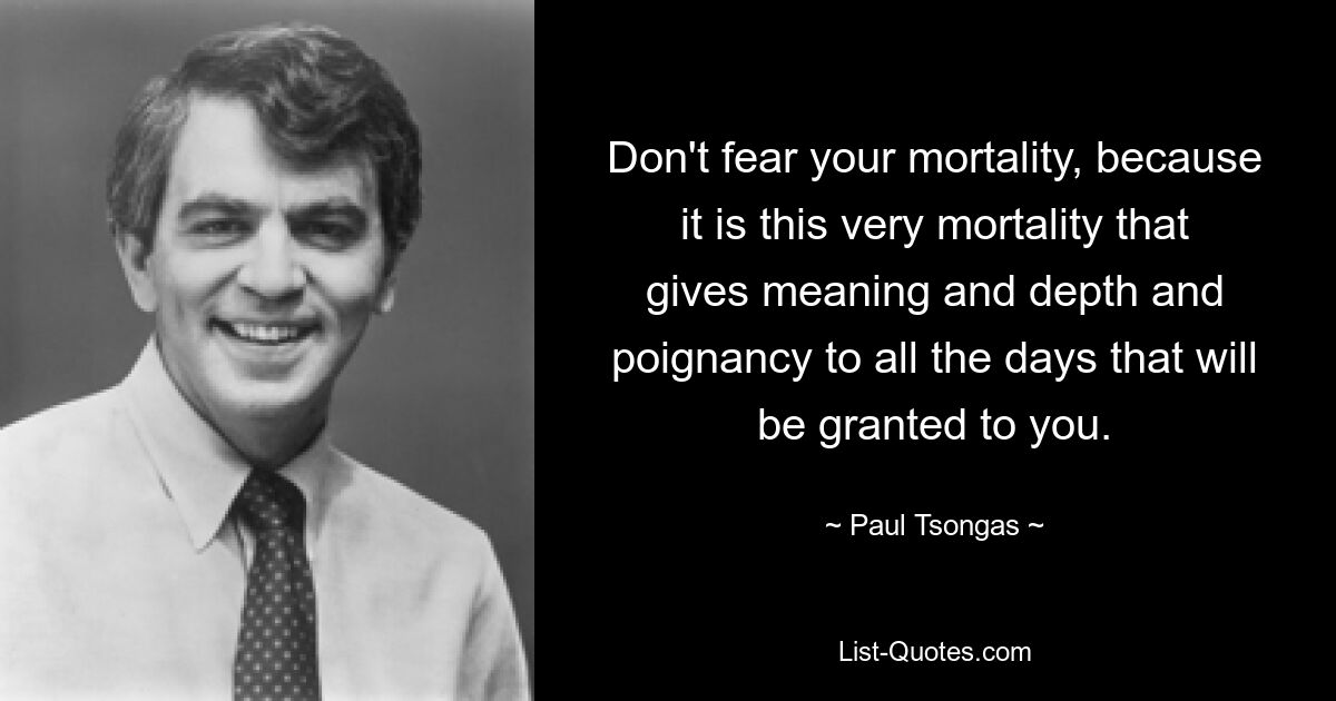 Don't fear your mortality, because it is this very mortality that gives meaning and depth and poignancy to all the days that will be granted to you. — © Paul Tsongas