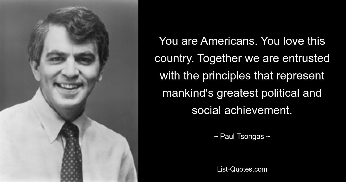 You are Americans. You love this country. Together we are entrusted with the principles that represent mankind's greatest political and social achievement. — © Paul Tsongas