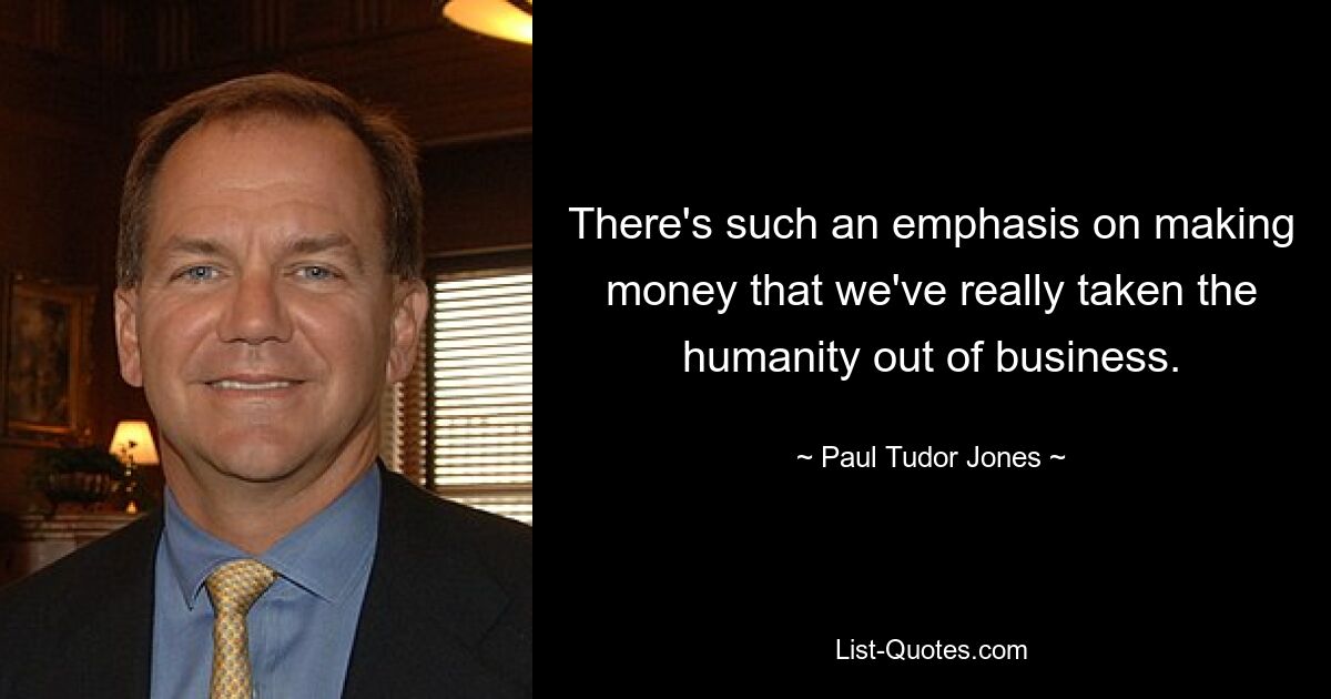 There's such an emphasis on making money that we've really taken the humanity out of business. — © Paul Tudor Jones