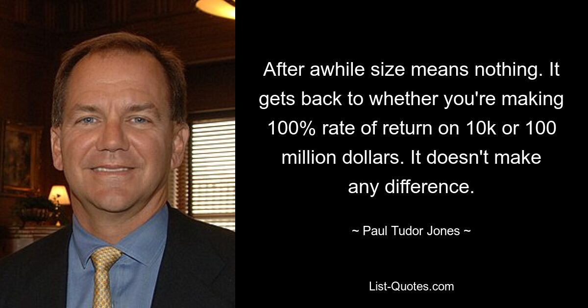 After awhile size means nothing. It gets back to whether you're making 100% rate of return on 10k or 100 million dollars. It doesn't make any difference. — © Paul Tudor Jones