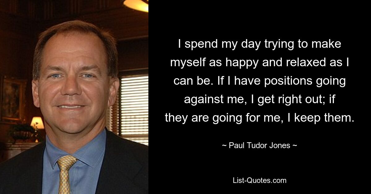 I spend my day trying to make myself as happy and relaxed as I can be. If I have positions going against me, I get right out; if they are going for me, I keep them. — © Paul Tudor Jones