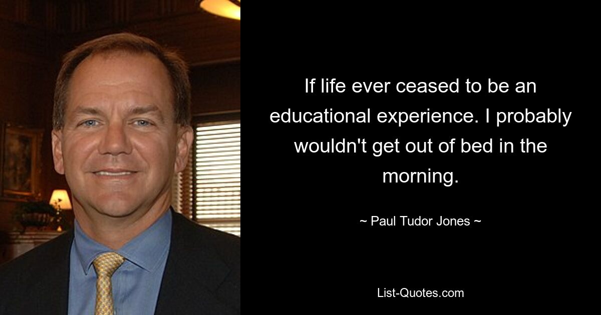 If life ever ceased to be an educational experience. I probably wouldn't get out of bed in the morning. — © Paul Tudor Jones