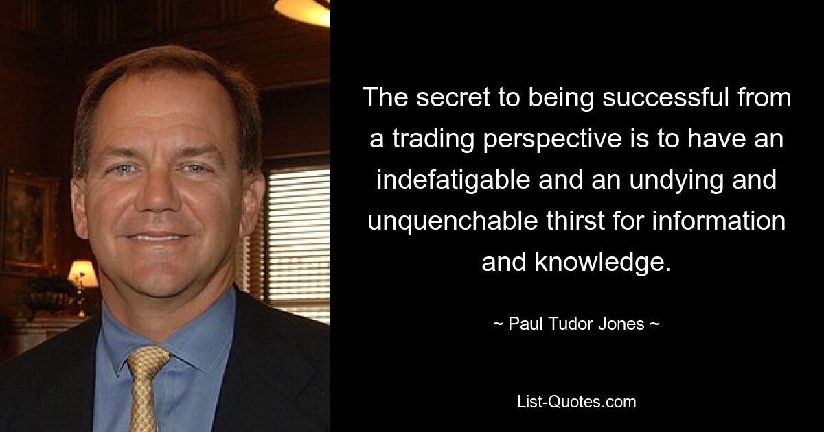 The secret to being successful from a trading perspective is to have an indefatigable and an undying and unquenchable thirst for information and knowledge. — © Paul Tudor Jones