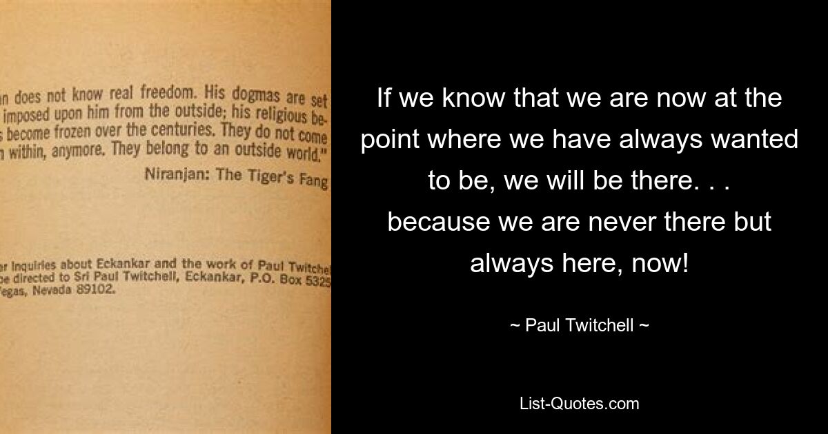 If we know that we are now at the point where we have always wanted to be, we will be there. . . because we are never there but always here, now! — © Paul Twitchell