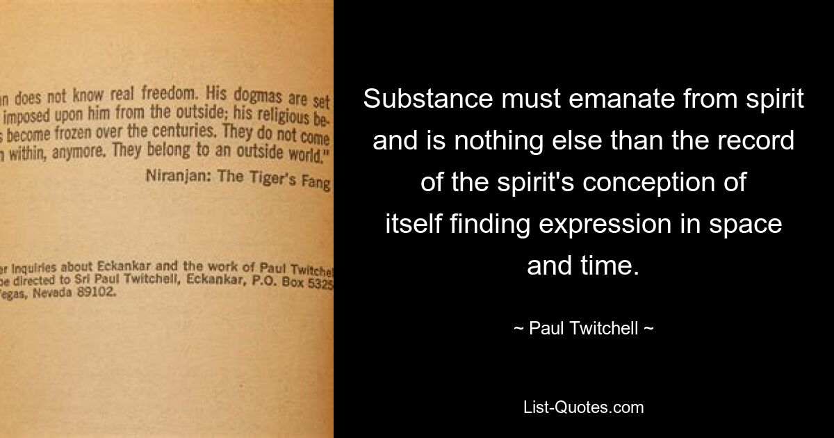 Substance must emanate from spirit and is nothing else than the record of the spirit's conception of itself finding expression in space and time. — © Paul Twitchell