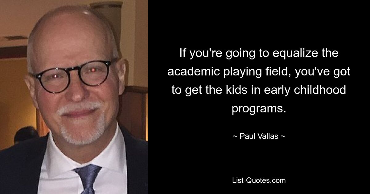 If you're going to equalize the academic playing field, you've got to get the kids in early childhood programs. — © Paul Vallas