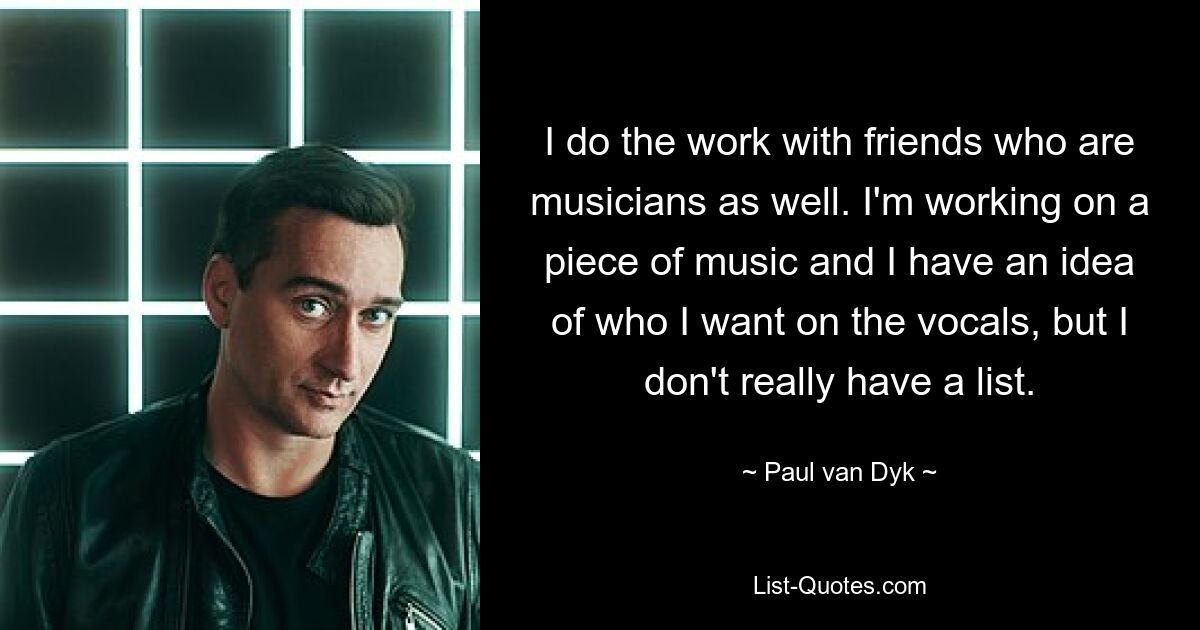 I do the work with friends who are musicians as well. I'm working on a piece of music and I have an idea of who I want on the vocals, but I don't really have a list. — © Paul van Dyk