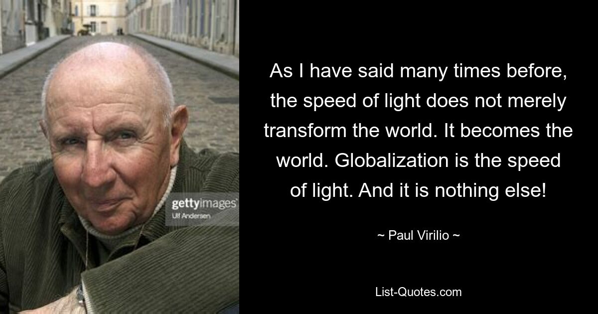 As I have said many times before, the speed of light does not merely transform the world. It becomes the world. Globalization is the speed of light. And it is nothing else! — © Paul Virilio