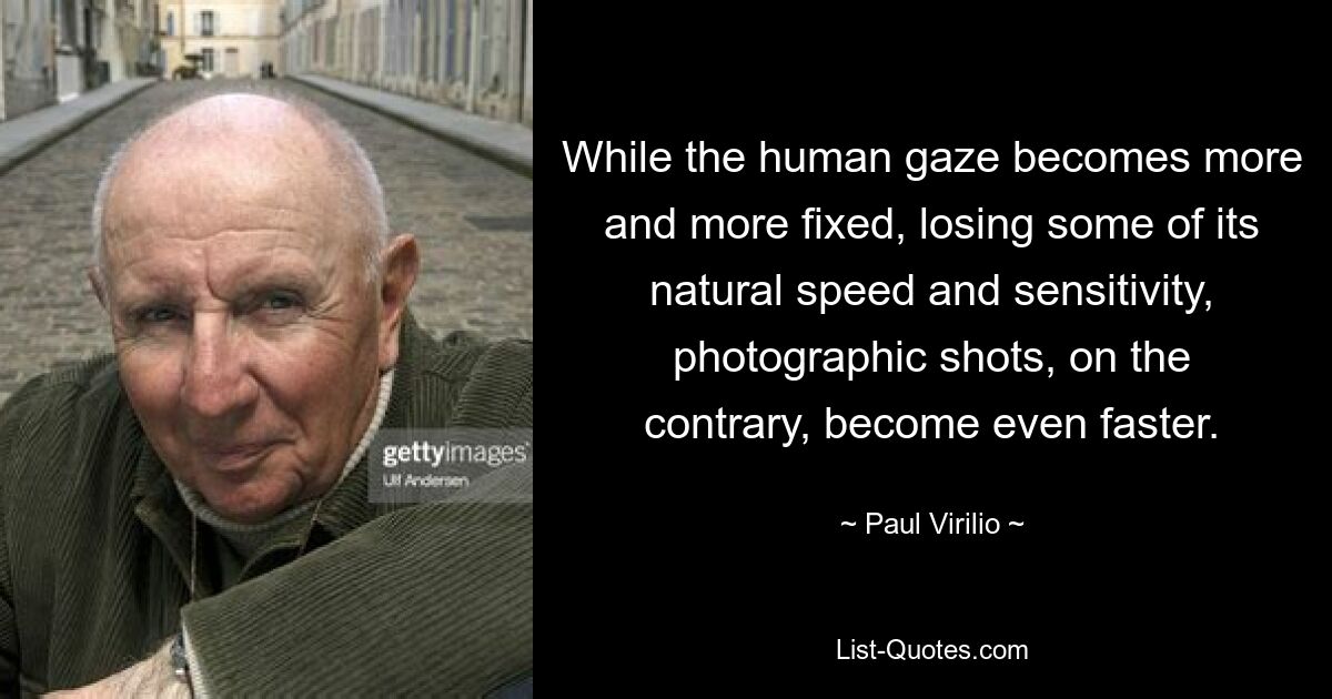 While the human gaze becomes more and more fixed, losing some of its natural speed and sensitivity, photographic shots, on the contrary, become even faster. — © Paul Virilio