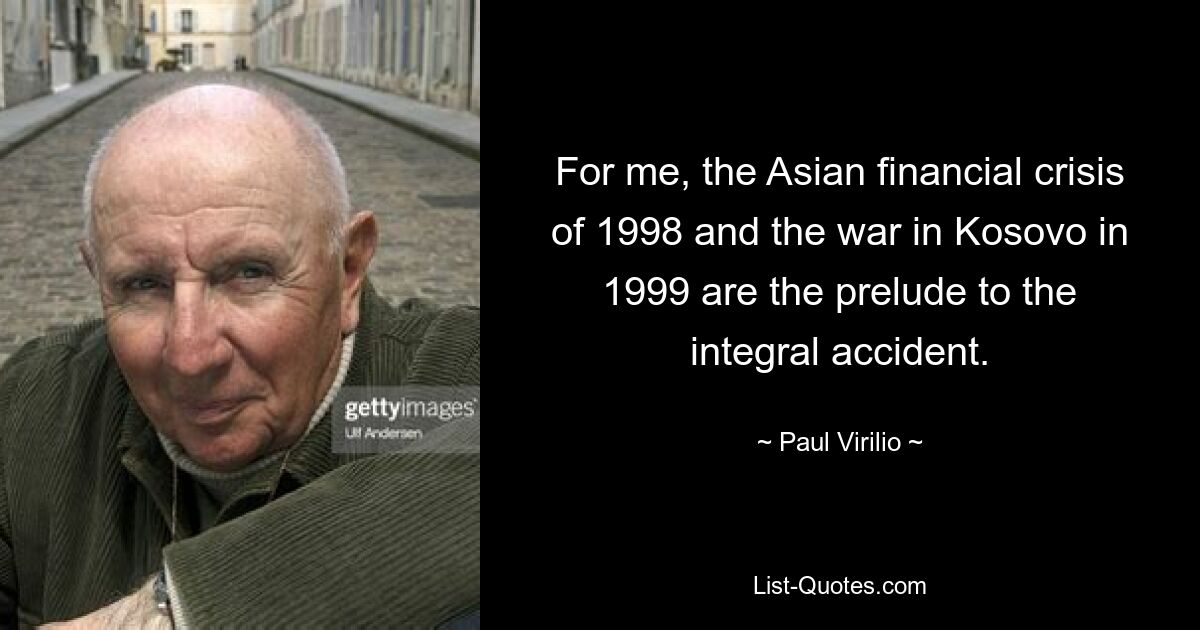 For me, the Asian financial crisis of 1998 and the war in Kosovo in 1999 are the prelude to the integral accident. — © Paul Virilio