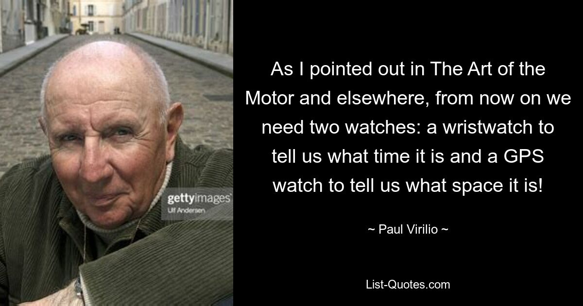 As I pointed out in The Art of the Motor and elsewhere, from now on we need two watches: a wristwatch to tell us what time it is and a GPS watch to tell us what space it is! — © Paul Virilio