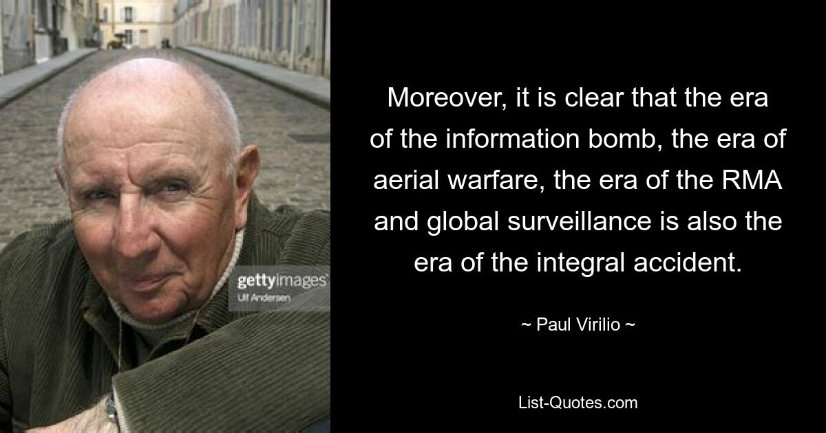 Moreover, it is clear that the era of the information bomb, the era of aerial warfare, the era of the RMA and global surveillance is also the era of the integral accident. — © Paul Virilio