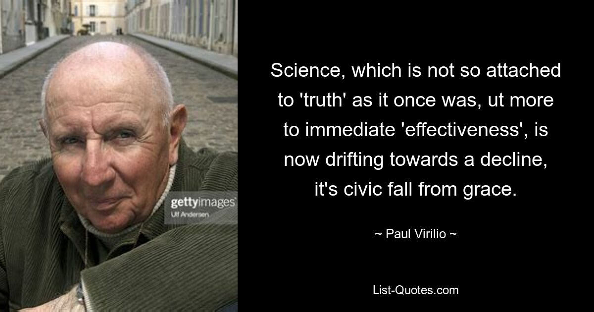 Science, which is not so attached to 'truth' as it once was, ut more to immediate 'effectiveness', is now drifting towards a decline, it's civic fall from grace. — © Paul Virilio