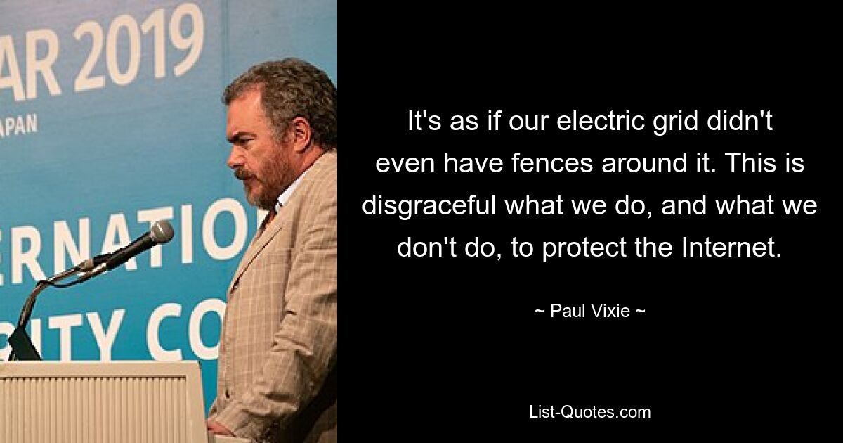 It's as if our electric grid didn't even have fences around it. This is disgraceful what we do, and what we don't do, to protect the Internet. — © Paul Vixie