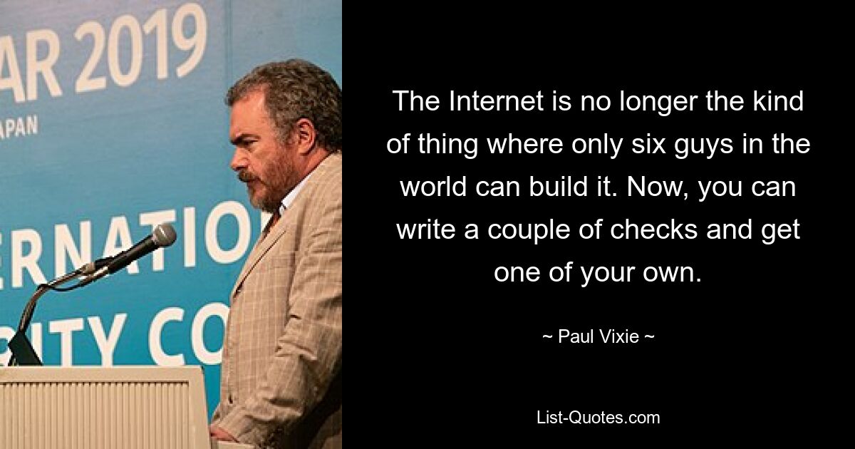 The Internet is no longer the kind of thing where only six guys in the world can build it. Now, you can write a couple of checks and get one of your own. — © Paul Vixie