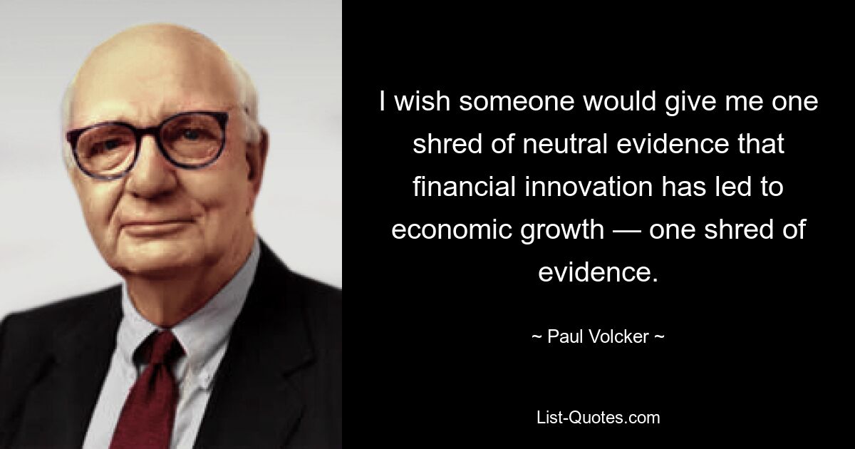 I wish someone would give me one shred of neutral evidence that financial innovation has led to economic growth — one shred of evidence. — © Paul Volcker