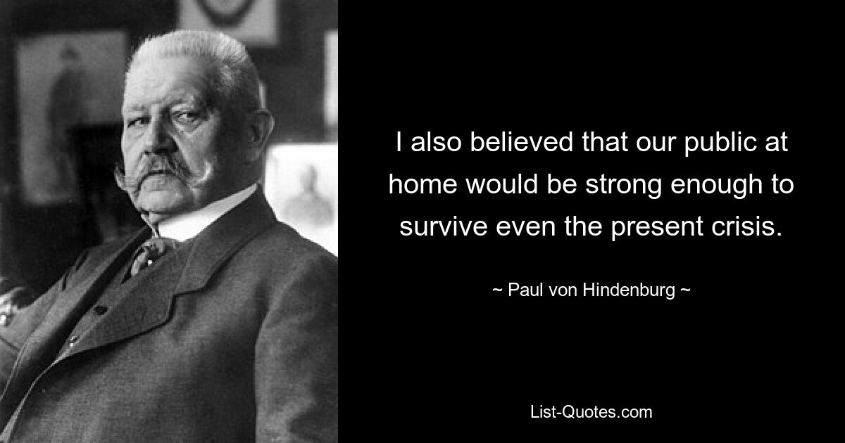 I also believed that our public at home would be strong enough to survive even the present crisis. — © Paul von Hindenburg